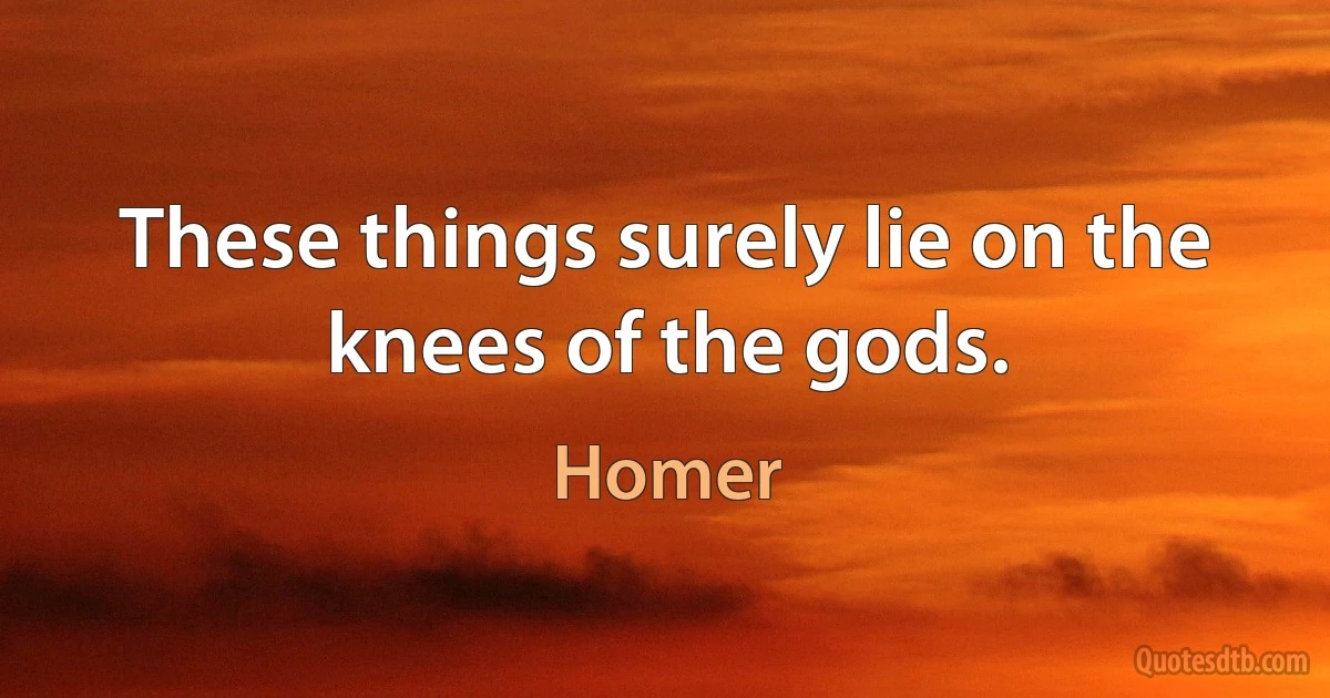 These things surely lie on the knees of the gods. (Homer)