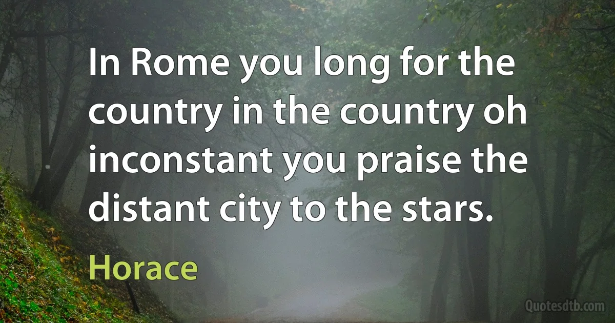 In Rome you long for the country in the country oh inconstant you praise the distant city to the stars. (Horace)