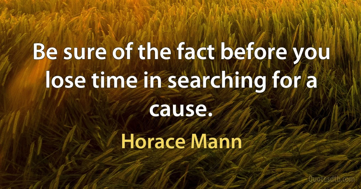 Be sure of the fact before you lose time in searching for a cause. (Horace Mann)