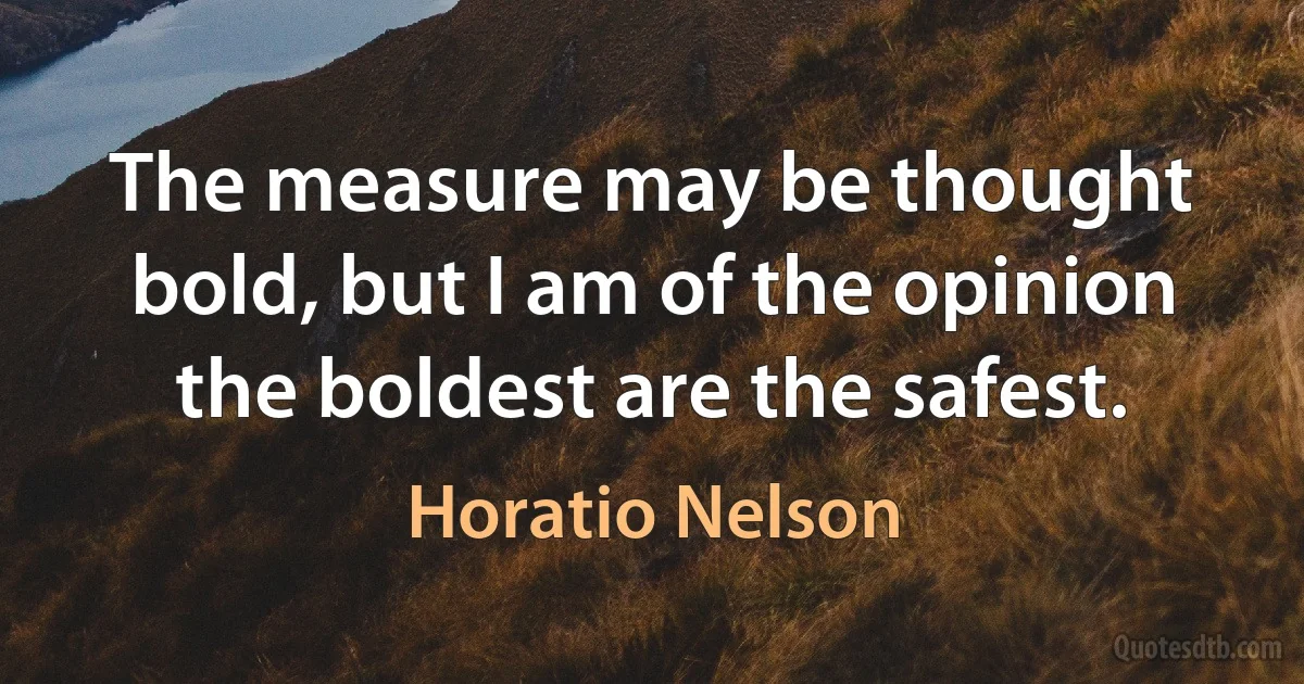 The measure may be thought bold, but I am of the opinion the boldest are the safest. (Horatio Nelson)