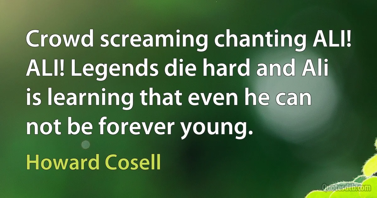 Crowd screaming chanting ALI! ALI! Legends die hard and Ali is learning that even he can not be forever young. (Howard Cosell)