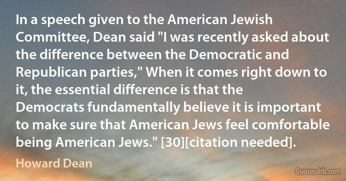 In a speech given to the American Jewish Committee, Dean said "I was recently asked about the difference between the Democratic and Republican parties," When it comes right down to it, the essential difference is that the Democrats fundamentally believe it is important to make sure that American Jews feel comfortable being American Jews." [30][citation needed]. (Howard Dean)