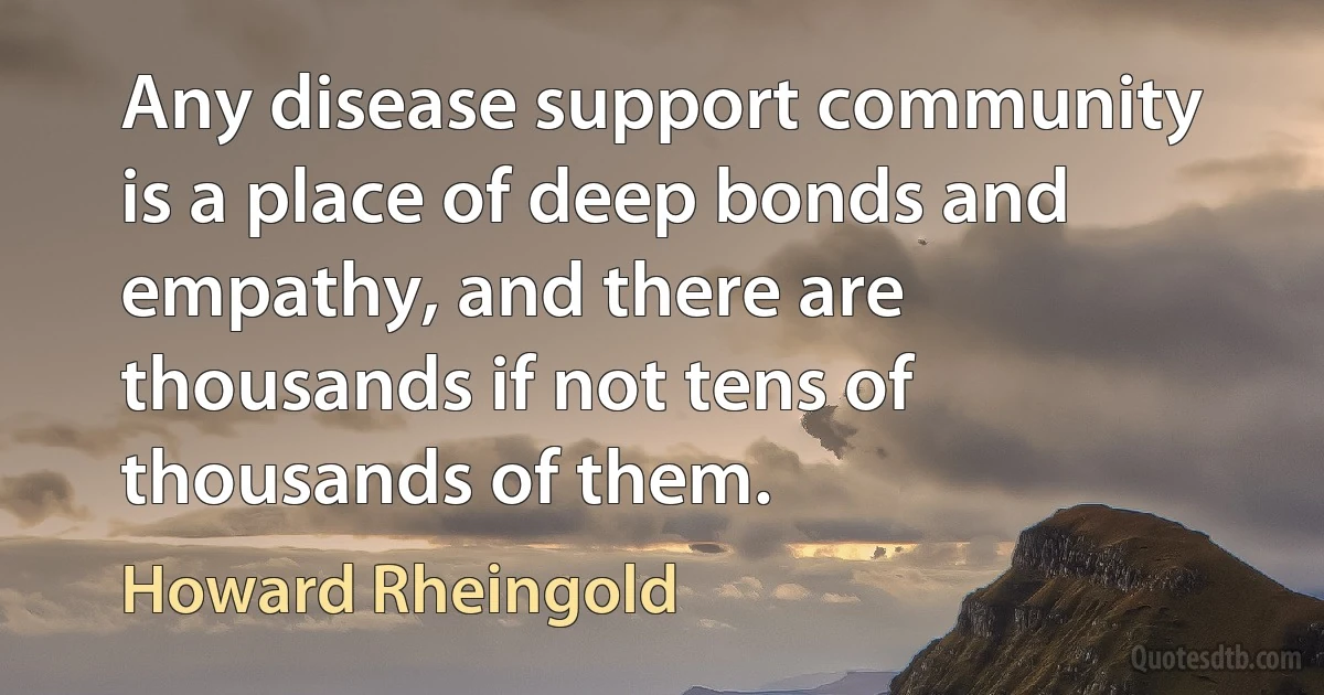 Any disease support community is a place of deep bonds and empathy, and there are thousands if not tens of thousands of them. (Howard Rheingold)