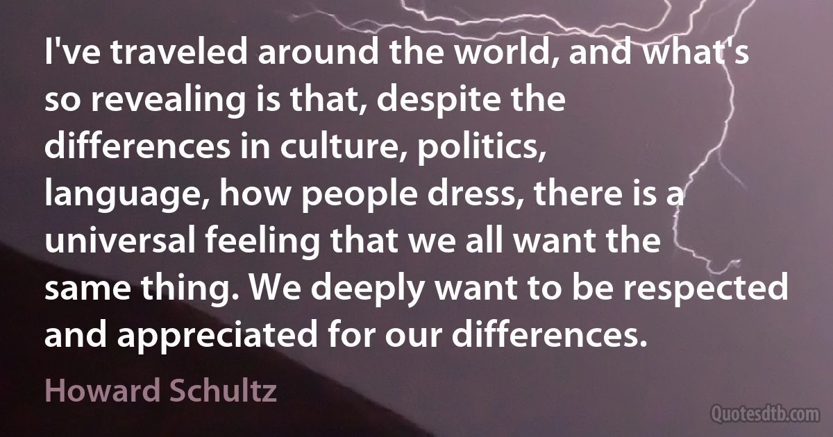 I've traveled around the world, and what's so revealing is that, despite the differences in culture, politics, language, how people dress, there is a universal feeling that we all want the same thing. We deeply want to be respected and appreciated for our differences. (Howard Schultz)