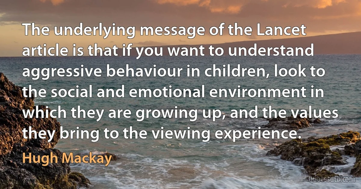 The underlying message of the Lancet article is that if you want to understand aggressive behaviour in children, look to the social and emotional environment in which they are growing up, and the values they bring to the viewing experience. (Hugh Mackay)