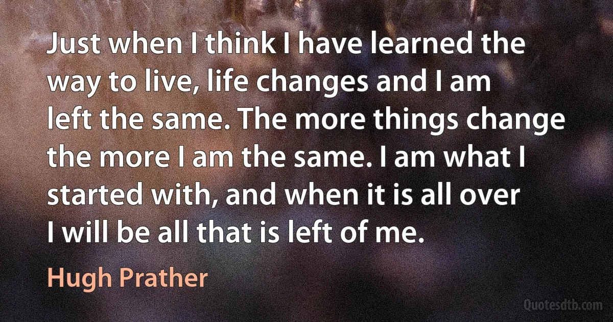 Just when I think I have learned the way to live, life changes and I am left the same. The more things change the more I am the same. I am what I started with, and when it is all over I will be all that is left of me. (Hugh Prather)