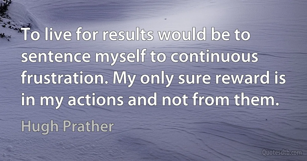 To live for results would be to sentence myself to continuous frustration. My only sure reward is in my actions and not from them. (Hugh Prather)