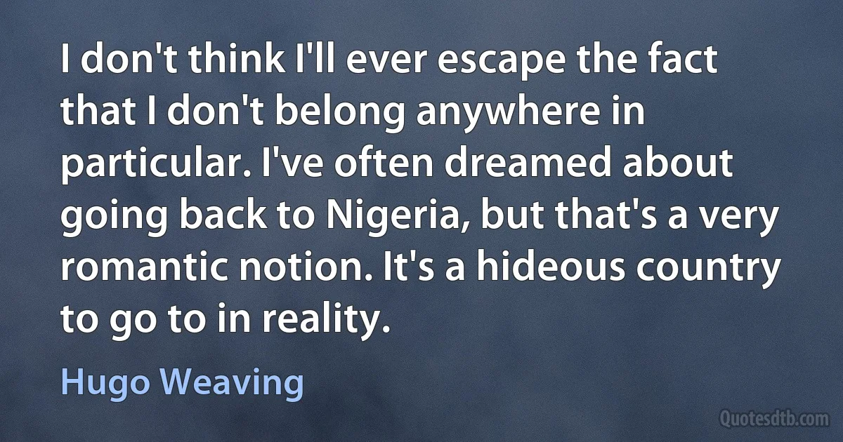 I don't think I'll ever escape the fact that I don't belong anywhere in particular. I've often dreamed about going back to Nigeria, but that's a very romantic notion. It's a hideous country to go to in reality. (Hugo Weaving)