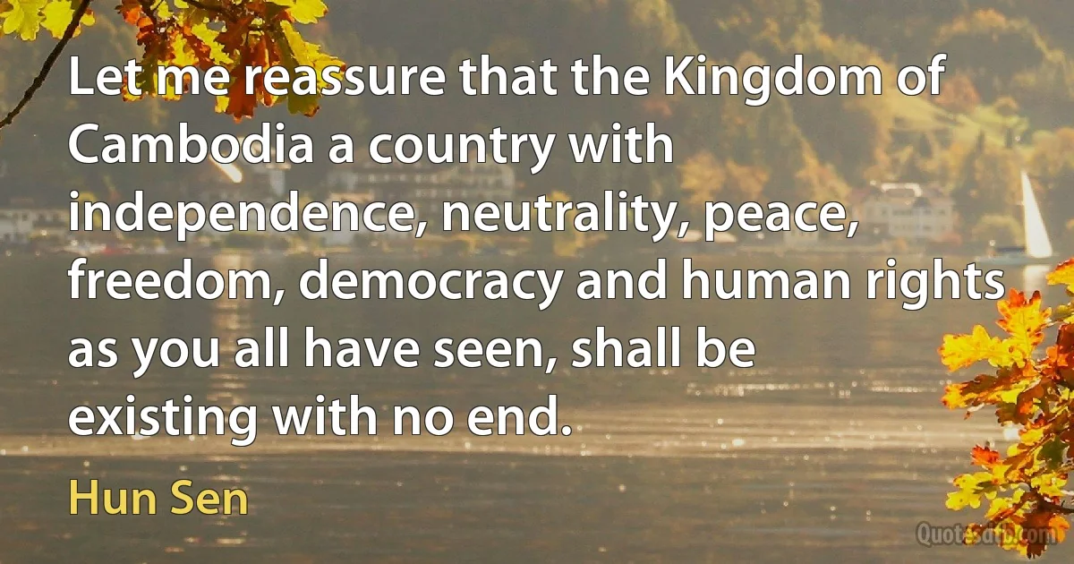 Let me reassure that the Kingdom of Cambodia a country with independence, neutrality, peace, freedom, democracy and human rights as you all have seen, shall be existing with no end. (Hun Sen)