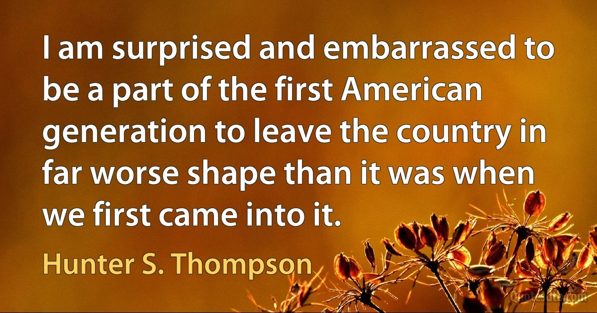 I am surprised and embarrassed to be a part of the first American generation to leave the country in far worse shape than it was when we first came into it. (Hunter S. Thompson)