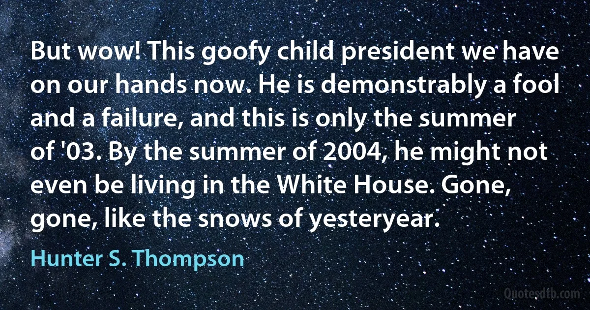 But wow! This goofy child president we have on our hands now. He is demonstrably a fool and a failure, and this is only the summer of '03. By the summer of 2004, he might not even be living in the White House. Gone, gone, like the snows of yesteryear. (Hunter S. Thompson)