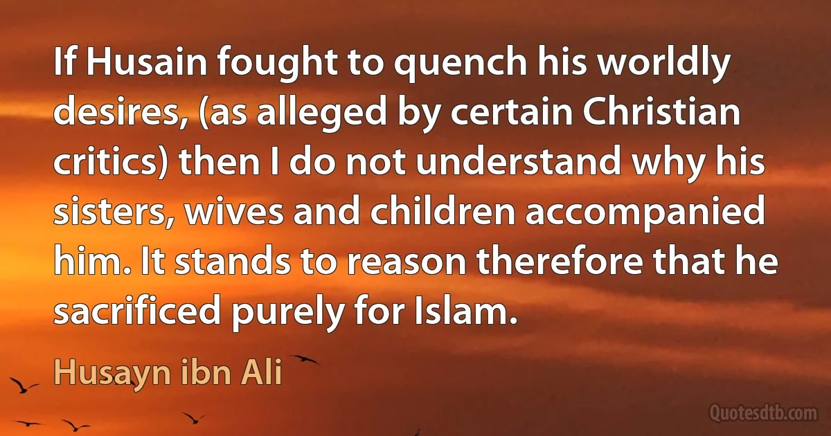 If Husain fought to quench his worldly desires, (as alleged by certain Christian critics) then I do not understand why his sisters, wives and children accompanied him. It stands to reason therefore that he sacrificed purely for Islam. (Husayn ibn Ali)