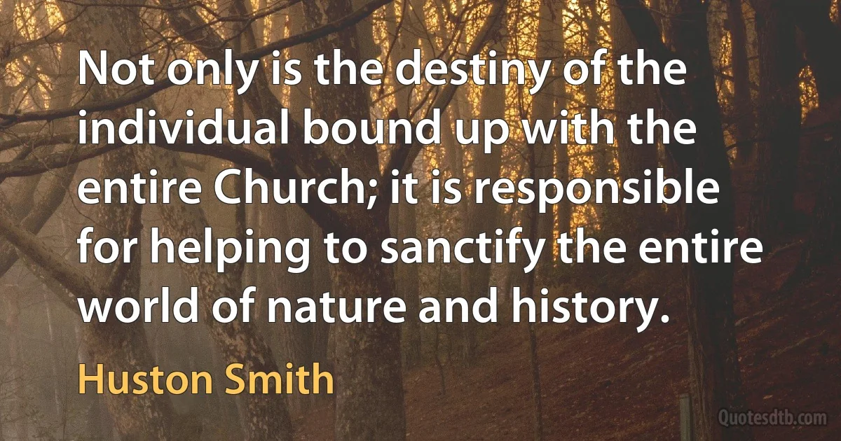 Not only is the destiny of the individual bound up with the entire Church; it is responsible for helping to sanctify the entire world of nature and history. (Huston Smith)