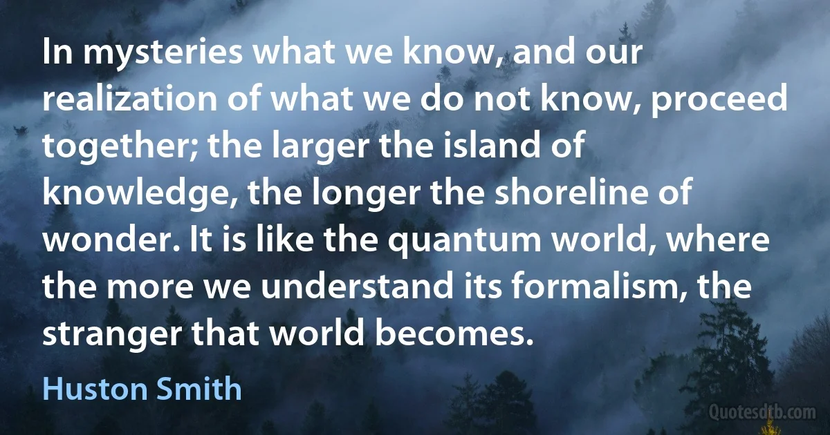 In mysteries what we know, and our realization of what we do not know, proceed together; the larger the island of knowledge, the longer the shoreline of wonder. It is like the quantum world, where the more we understand its formalism, the stranger that world becomes. (Huston Smith)