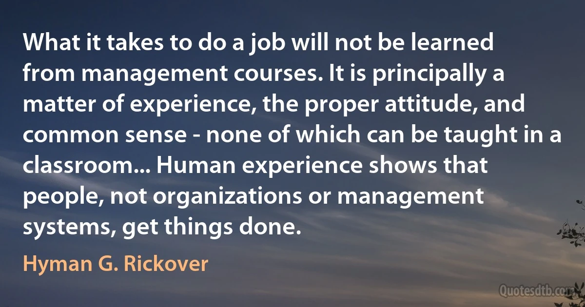 What it takes to do a job will not be learned from management courses. It is principally a matter of experience, the proper attitude, and common sense - none of which can be taught in a classroom... Human experience shows that people, not organizations or management systems, get things done. (Hyman G. Rickover)