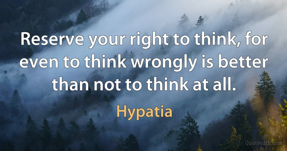 Reserve your right to think, for even to think wrongly is better than not to think at all. (Hypatia)