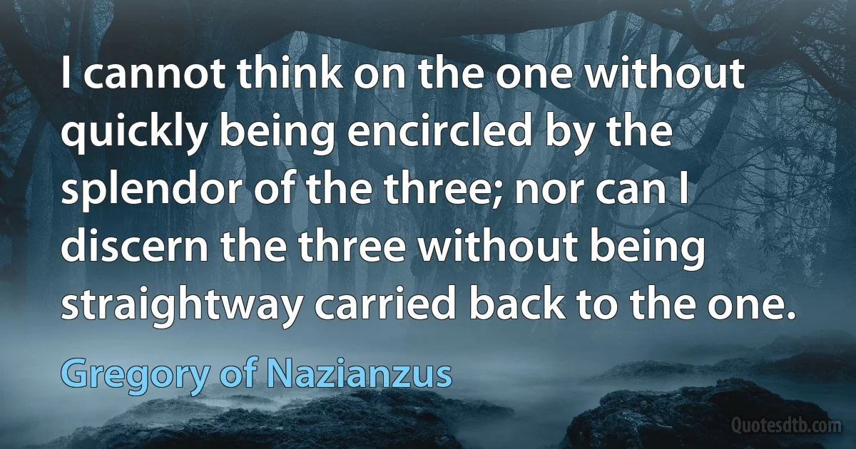 I cannot think on the one without quickly being encircled by the splendor of the three; nor can I discern the three without being straightway carried back to the one. (Gregory of Nazianzus)