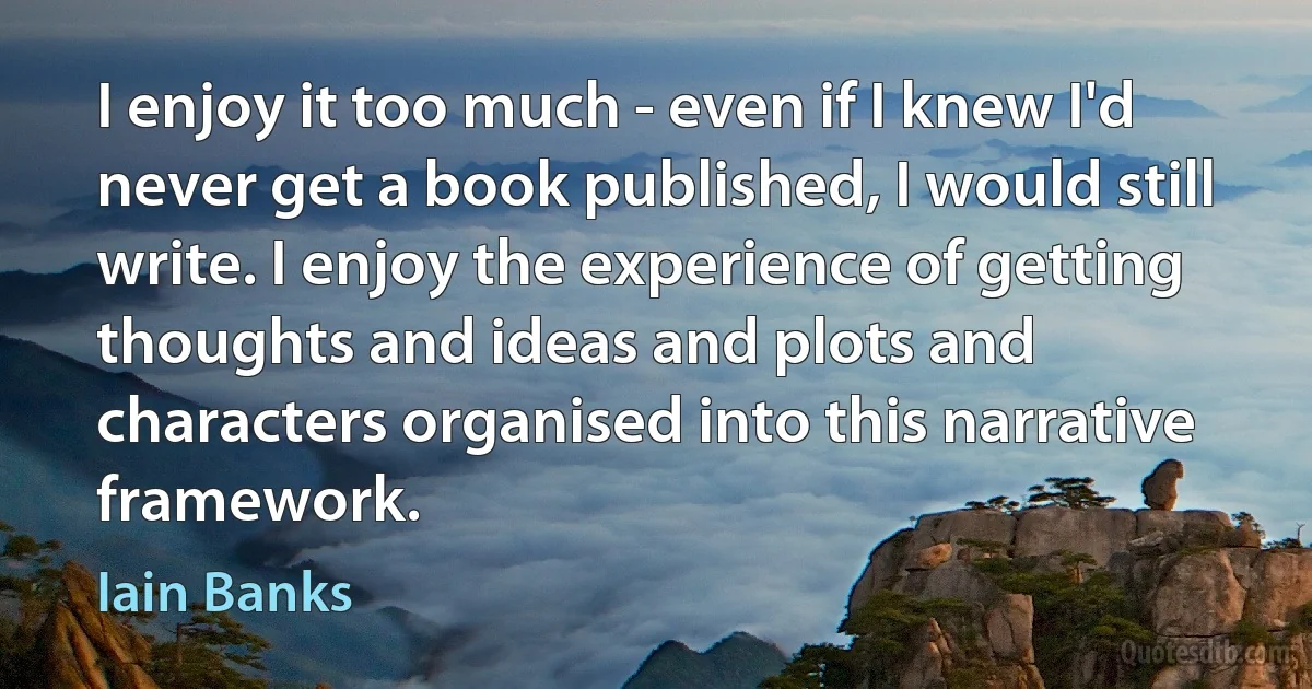 I enjoy it too much - even if I knew I'd never get a book published, I would still write. I enjoy the experience of getting thoughts and ideas and plots and characters organised into this narrative framework. (Iain Banks)