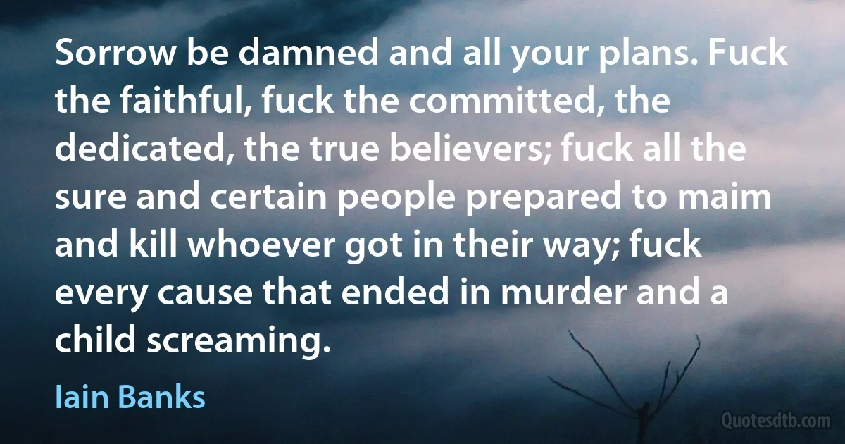 Sorrow be damned and all your plans. Fuck the faithful, fuck the committed, the dedicated, the true believers; fuck all the sure and certain people prepared to maim and kill whoever got in their way; fuck every cause that ended in murder and a child screaming. (Iain Banks)