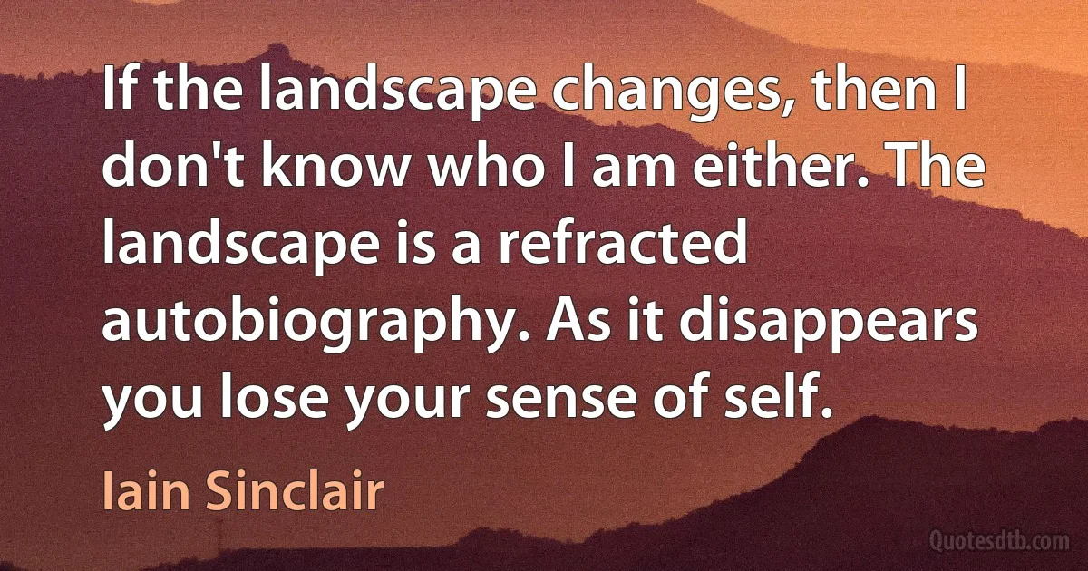 If the landscape changes, then I don't know who I am either. The landscape is a refracted autobiography. As it disappears you lose your sense of self. (Iain Sinclair)