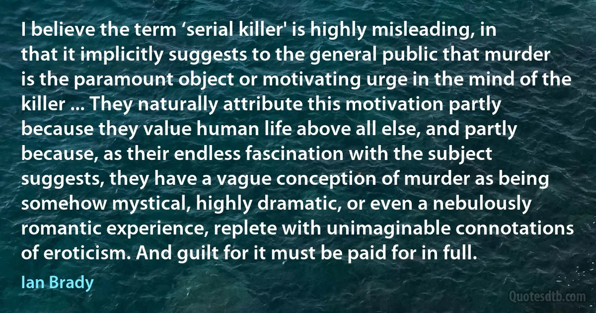 I believe the term ‘serial killer' is highly misleading, in that it implicitly suggests to the general public that murder is the paramount object or motivating urge in the mind of the killer ... They naturally attribute this motivation partly because they value human life above all else, and partly because, as their endless fascination with the subject suggests, they have a vague conception of murder as being somehow mystical, highly dramatic, or even a nebulously romantic experience, replete with unimaginable connotations of eroticism. And guilt for it must be paid for in full. (Ian Brady)