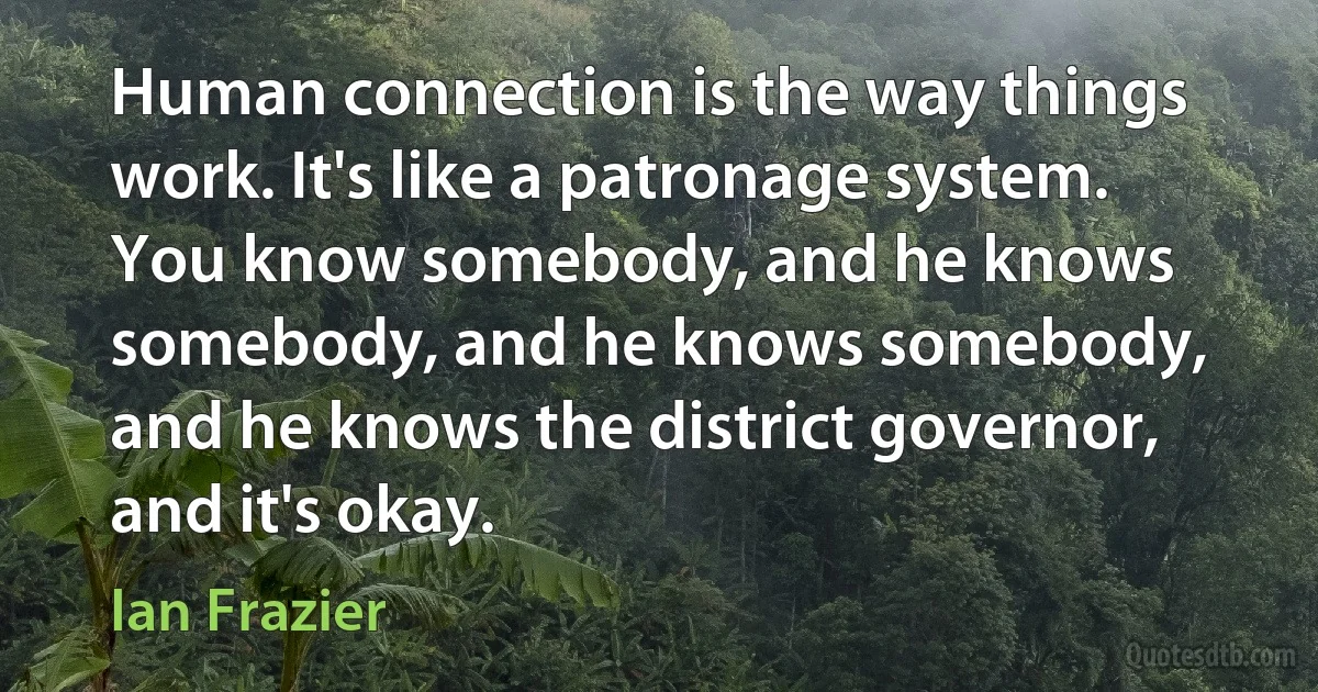 Human connection is the way things work. It's like a patronage system. You know somebody, and he knows somebody, and he knows somebody, and he knows the district governor, and it's okay. (Ian Frazier)