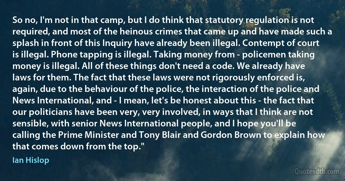 So no, I'm not in that camp, but I do think that statutory regulation is not required, and most of the heinous crimes that came up and have made such a splash in front of this Inquiry have already been illegal. Contempt of court is illegal. Phone tapping is illegal. Taking money from - policemen taking money is illegal. All of these things don't need a code. We already have laws for them. The fact that these laws were not rigorously enforced is, again, due to the behaviour of the police, the interaction of the police and News International, and - I mean, let's be honest about this - the fact that our politicians have been very, very involved, in ways that I think are not sensible, with senior News International people, and I hope you'll be calling the Prime Minister and Tony Blair and Gordon Brown to explain how that comes down from the top." (Ian Hislop)