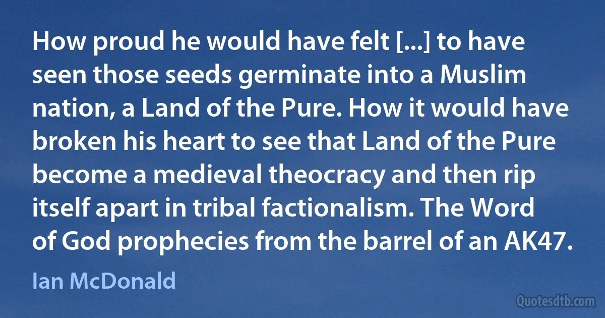 How proud he would have felt [...] to have seen those seeds germinate into a Muslim nation, a Land of the Pure. How it would have broken his heart to see that Land of the Pure become a medieval theocracy and then rip itself apart in tribal factionalism. The Word of God prophecies from the barrel of an AK47. (Ian McDonald)