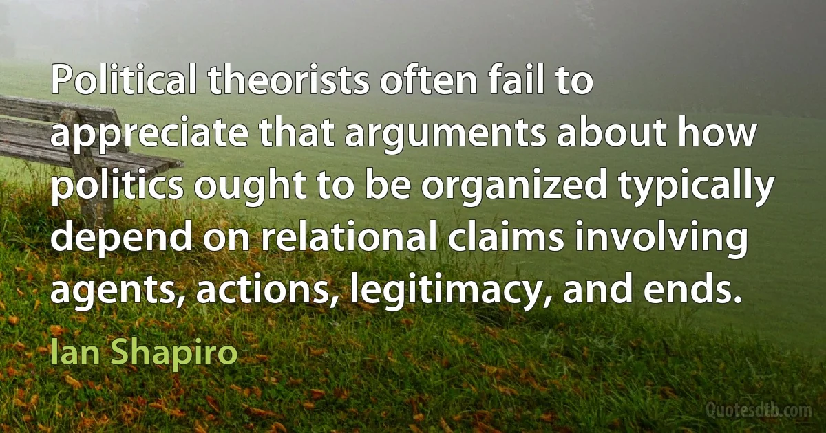 Political theorists often fail to appreciate that arguments about how politics ought to be organized typically depend on relational claims involving agents, actions, legitimacy, and ends. (Ian Shapiro)