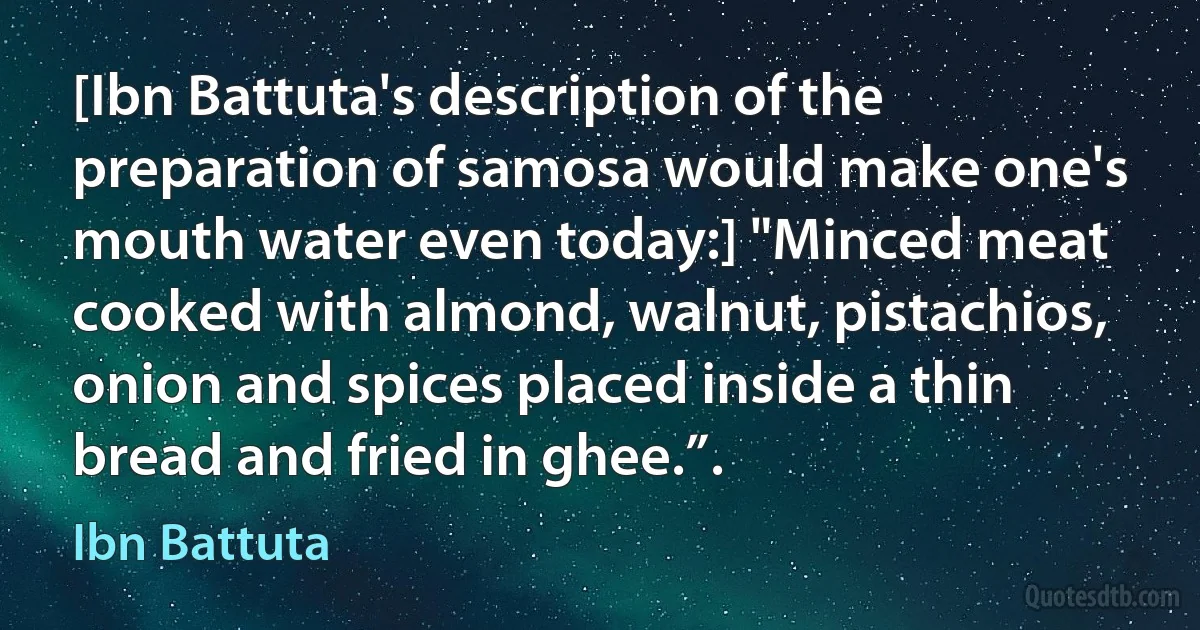 [Ibn Battuta's description of the preparation of samosa would make one's mouth water even today:] "Minced meat cooked with almond, walnut, pistachios, onion and spices placed inside a thin bread and fried in ghee.”. (Ibn Battuta)