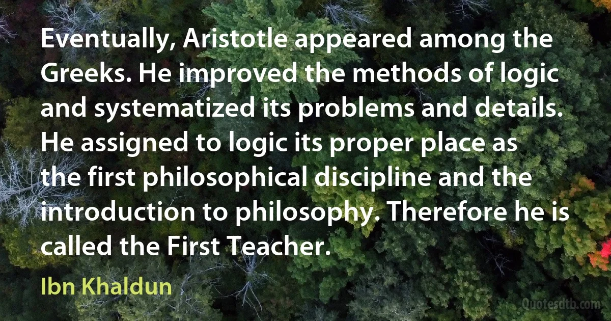 Eventually, Aristotle appeared among the Greeks. He improved the methods of logic and systematized its problems and details. He assigned to logic its proper place as the first philosophical discipline and the introduction to philosophy. Therefore he is called the First Teacher. (Ibn Khaldun)