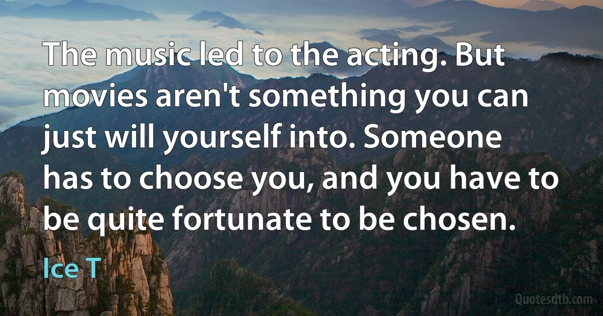 The music led to the acting. But movies aren't something you can just will yourself into. Someone has to choose you, and you have to be quite fortunate to be chosen. (Ice T)