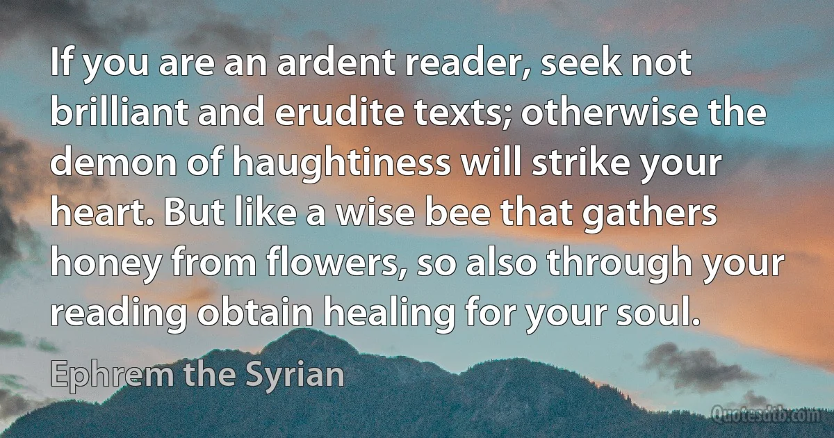If you are an ardent reader, seek not brilliant and erudite texts; otherwise the demon of haughtiness will strike your heart. But like a wise bee that gathers honey from flowers, so also through your reading obtain healing for your soul. (Ephrem the Syrian)