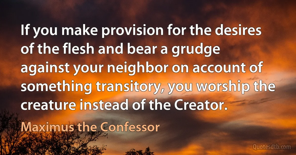 If you make provision for the desires of the flesh and bear a grudge against your neighbor on account of something transitory, you worship the creature instead of the Creator. (Maximus the Confessor)
