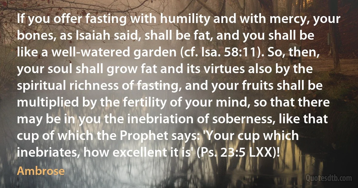 If you offer fasting with humility and with mercy, your bones, as Isaiah said, shall be fat, and you shall be like a well-watered garden (cf. Isa. 58:11). So, then, your soul shall grow fat and its virtues also by the spiritual richness of fasting, and your fruits shall be multiplied by the fertility of your mind, so that there may be in you the inebriation of soberness, like that cup of which the Prophet says: 'Your cup which inebriates, how excellent it is' (Ps. 23:5 LXX)! (Ambrose)