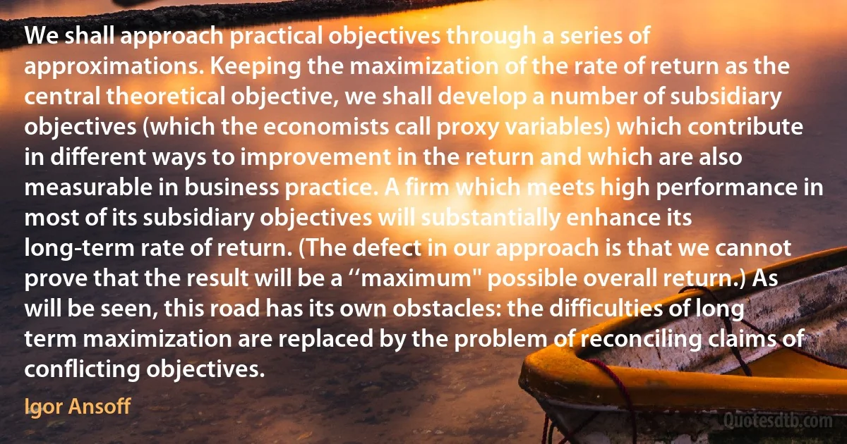 We shall approach practical objectives through a series of approximations. Keeping the maximization of the rate of return as the central theoretical objective, we shall develop a number of subsidiary objectives (which the economists call proxy variables) which contribute in different ways to improvement in the return and which are also measurable in business practice. A firm which meets high performance in most of its subsidiary objectives will substantially enhance its long-term rate of return. (The defect in our approach is that we cannot prove that the result will be a ‘‘maximum'' possible overall return.) As will be seen, this road has its own obstacles: the difficulties of long term maximization are replaced by the problem of reconciling claims of conflicting objectives. (Igor Ansoff)