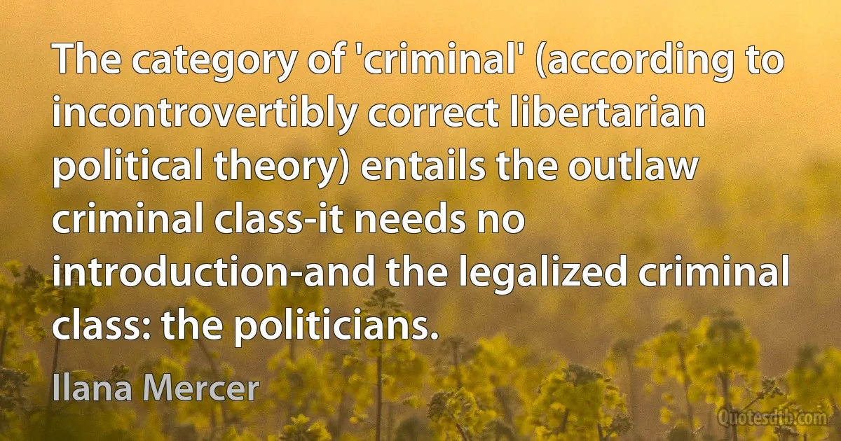 The category of 'criminal' (according to incontrovertibly correct libertarian political theory) entails the outlaw criminal class-it needs no introduction-and the legalized criminal class: the politicians. (Ilana Mercer)