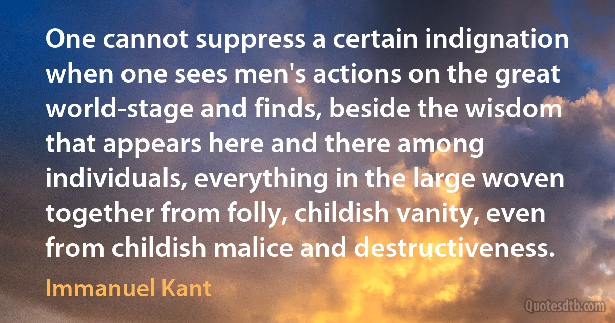 One cannot suppress a certain indignation when one sees men's actions on the great world-stage and finds, beside the wisdom that appears here and there among individuals, everything in the large woven together from folly, childish vanity, even from childish malice and destructiveness. (Immanuel Kant)