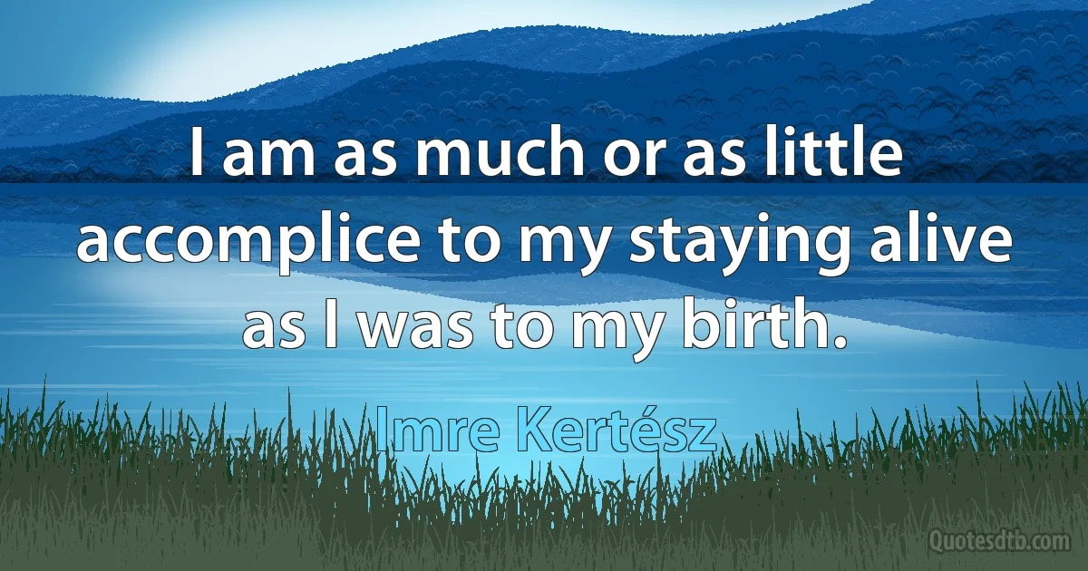 I am as much or as little accomplice to my staying alive as I was to my birth. (Imre Kertész)