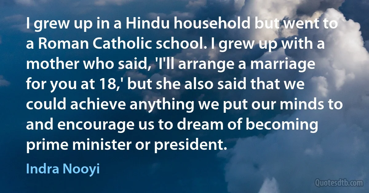 I grew up in a Hindu household but went to a Roman Catholic school. I grew up with a mother who said, 'I'll arrange a marriage for you at 18,' but she also said that we could achieve anything we put our minds to and encourage us to dream of becoming prime minister or president. (Indra Nooyi)