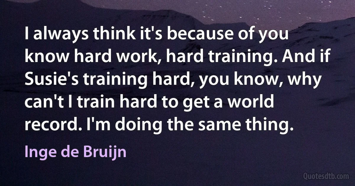 I always think it's because of you know hard work, hard training. And if Susie's training hard, you know, why can't I train hard to get a world record. I'm doing the same thing. (Inge de Bruijn)