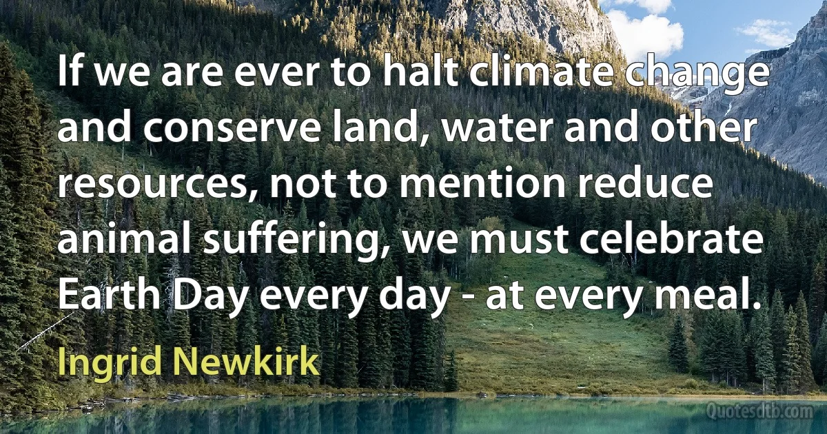 If we are ever to halt climate change and conserve land, water and other resources, not to mention reduce animal suffering, we must celebrate Earth Day every day - at every meal. (Ingrid Newkirk)