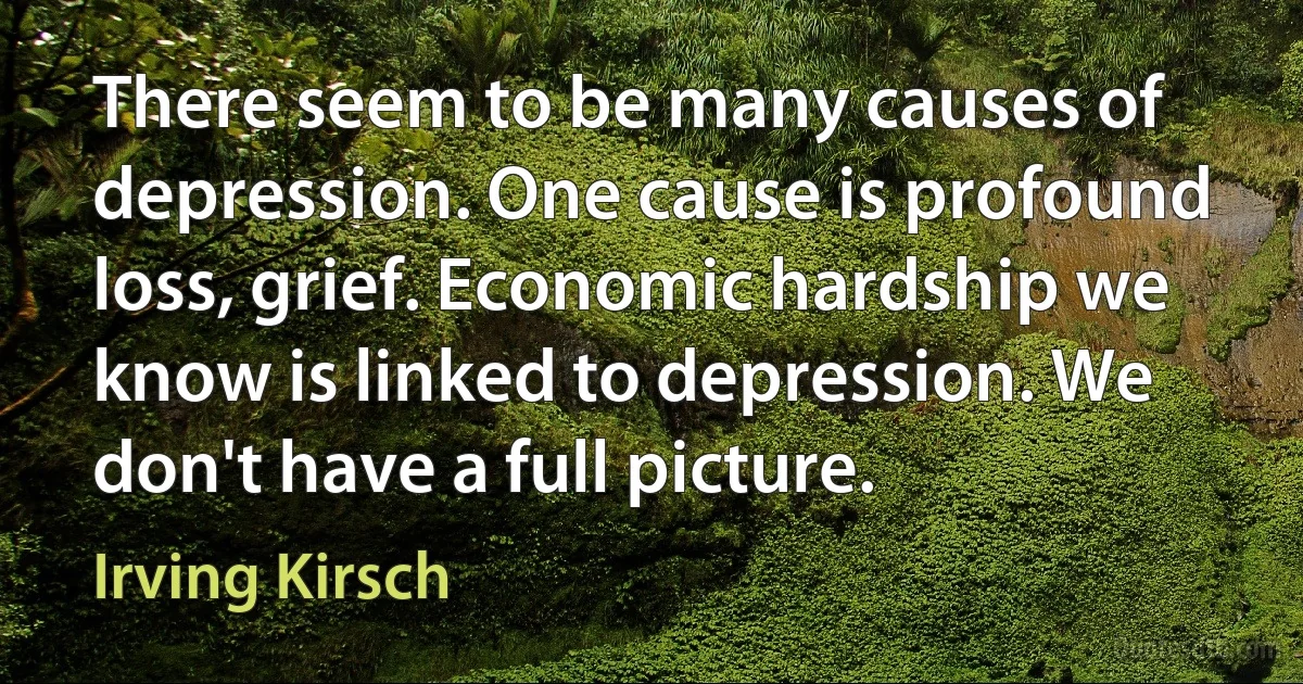 There seem to be many causes of depression. One cause is profound loss, grief. Economic hardship we know is linked to depression. We don't have a full picture. (Irving Kirsch)