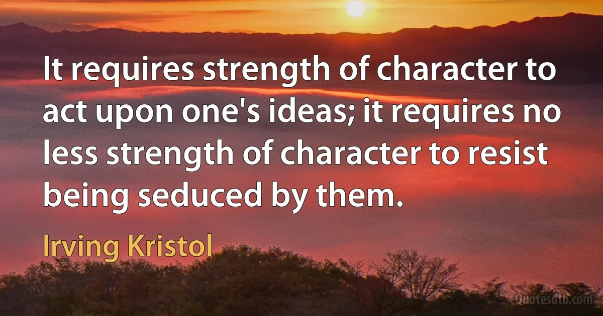 It requires strength of character to act upon one's ideas; it requires no less strength of character to resist being seduced by them. (Irving Kristol)