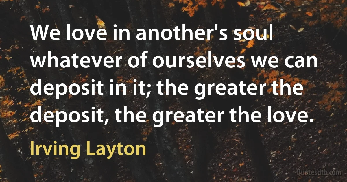 We love in another's soul whatever of ourselves we can deposit in it; the greater the deposit, the greater the love. (Irving Layton)