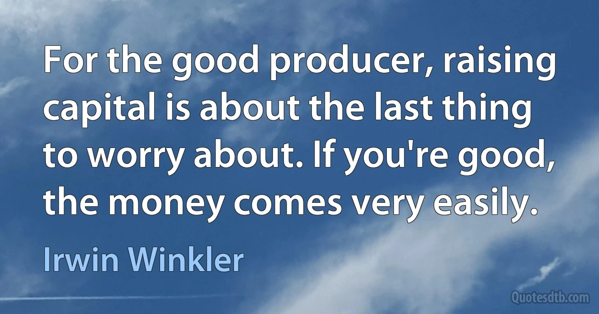 For the good producer, raising capital is about the last thing to worry about. If you're good, the money comes very easily. (Irwin Winkler)