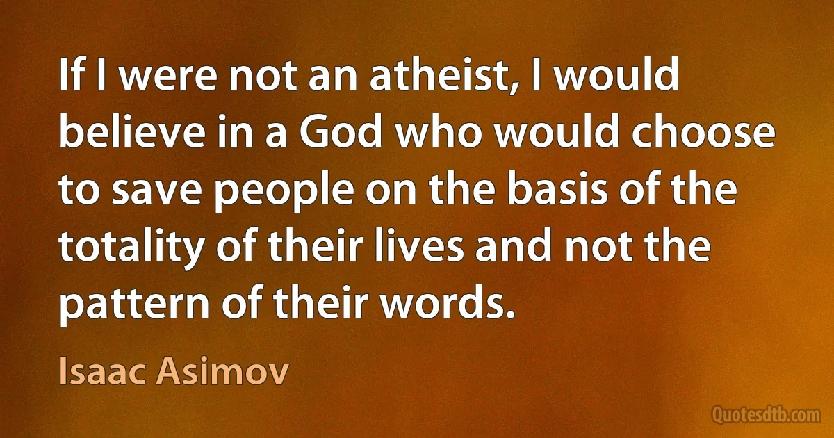 If I were not an atheist, I would believe in a God who would choose to save people on the basis of the totality of their lives and not the pattern of their words. (Isaac Asimov)