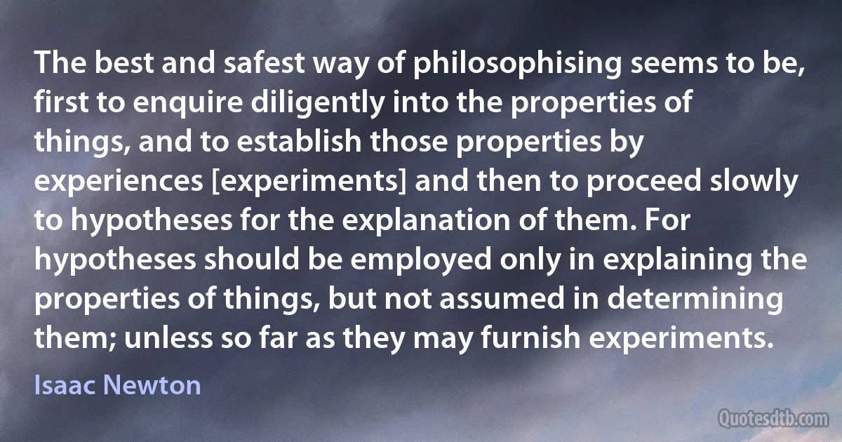 The best and safest way of philosophising seems to be, first to enquire diligently into the properties of things, and to establish those properties by experiences [experiments] and then to proceed slowly to hypotheses for the explanation of them. For hypotheses should be employed only in explaining the properties of things, but not assumed in determining them; unless so far as they may furnish experiments. (Isaac Newton)