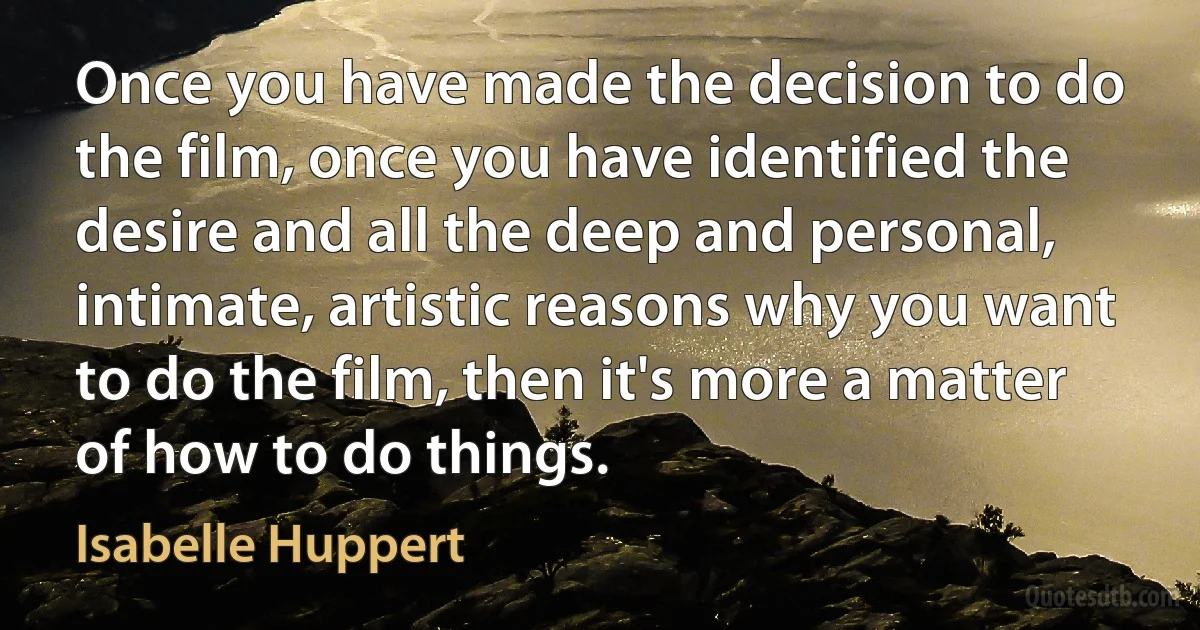 Once you have made the decision to do the film, once you have identified the desire and all the deep and personal, intimate, artistic reasons why you want to do the film, then it's more a matter of how to do things. (Isabelle Huppert)