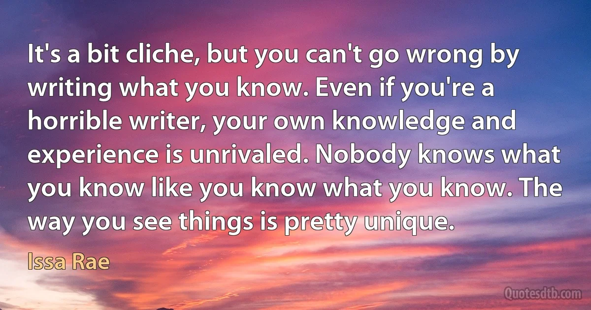 It's a bit cliche, but you can't go wrong by writing what you know. Even if you're a horrible writer, your own knowledge and experience is unrivaled. Nobody knows what you know like you know what you know. The way you see things is pretty unique. (Issa Rae)